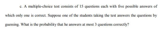 c. A multiple-choice test consists of 15 questions each with five possible answers of
which only one is correct. Suppose one of the students taking the test answers the questions by
guessing. What is the probability that he answers at most 3 questions correctly?
