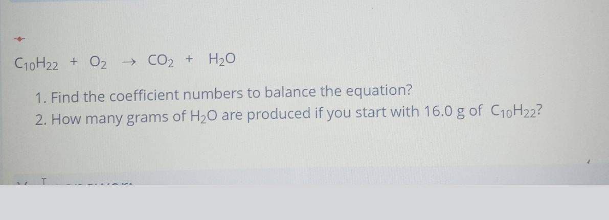 C10H22 + O2
→ CO2 +
H20
1. Find the coefficient numbers to balance the equation?
2. How many grams of H20 are produced if you start with 16.0 g of C10H22?
