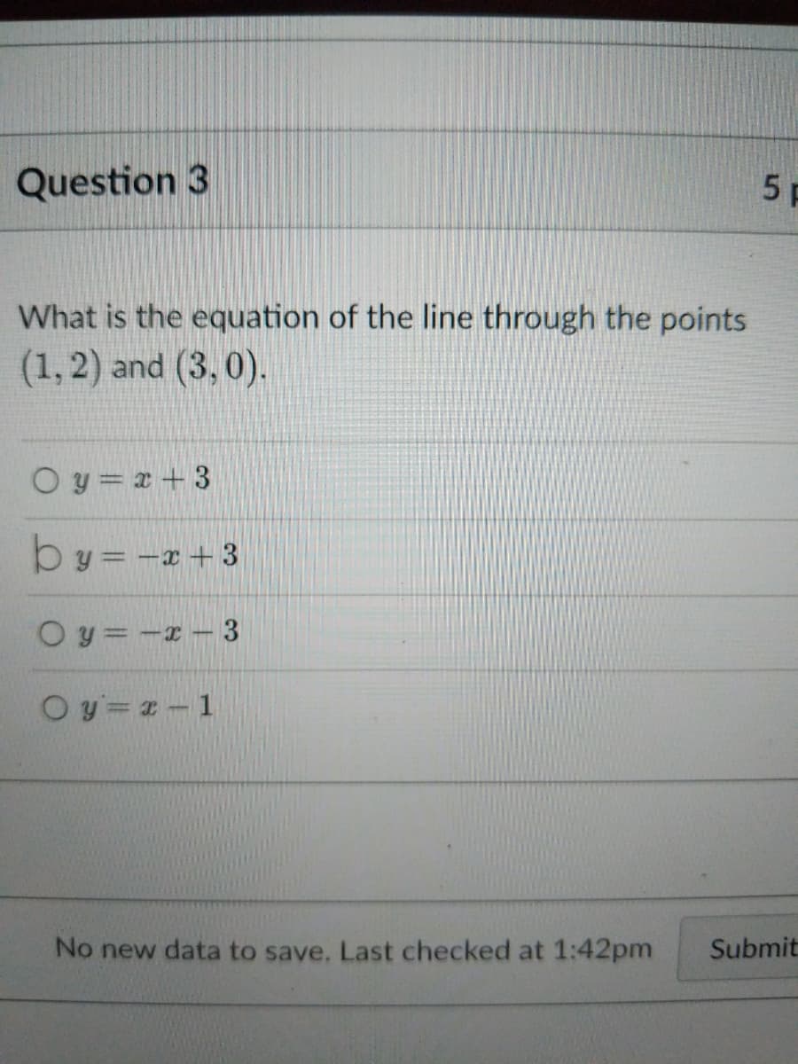 Question 3
What is the equation of the line through the points
(1, 2) and (3,0).
Oy=x+3
by = -x +3
0y=-x-3
Oy=x-1
No new data to save. Last checked at 1:42pm
5 F
Submit
