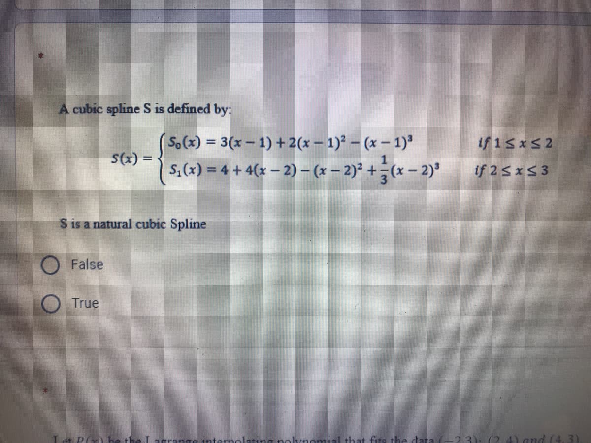 A cubic spline S is defined by:
So(x) = 3(x- 1) + 2(x – 1)² – (x – 1)
S,(x) = 4 + 4(x- 2)- (x – 2)* +(x – 2)
if 15xS2
S(x) =
%3D
if 25x53
S is a natural cubic Spline
False
O True
Let P(x ke the Lacrange internolatng nalaomial that firs the tata
3): (2 4) and (4.3)
