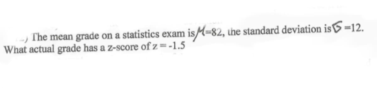 The mean grade on a statistics exam isM=82, the standard deviation is=12.
What actual grade has a z-score of z =-1.5
