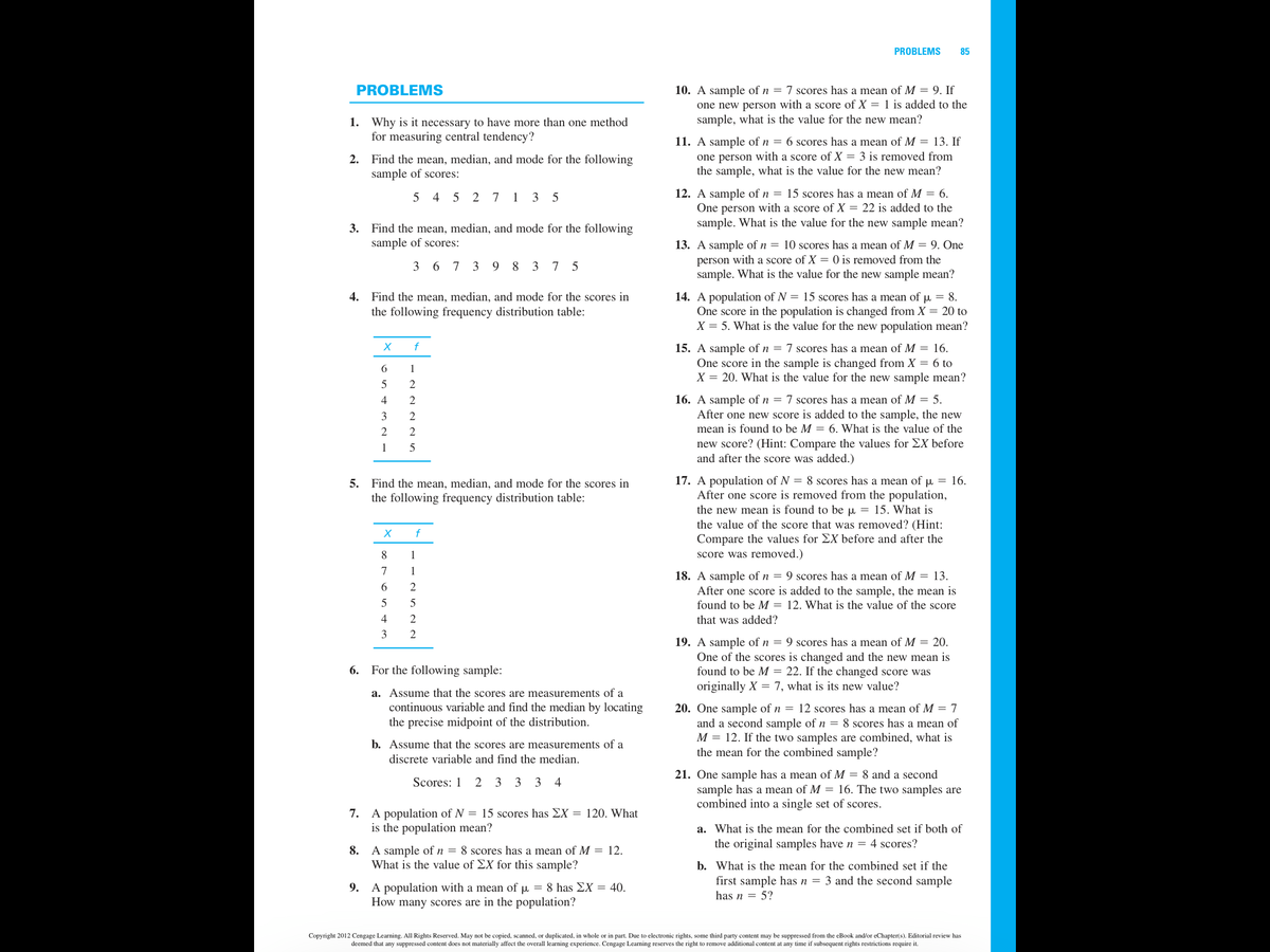 PROBLEMS
85
PROBLEMS
10. A sample of n = 7 scores has a mean of M = 9. If
one new person with a score of X = 1 is added to the
sample, what is the value for the new mean?
1. Why is it necessary to have more than one method
for measuring central tendency?
11. A sample of n = 6 scores has a mean of M = 13. If
2. Find the mean, median, and mode for the following
sample of scores:
one person with a score of X = 3 is removed from
the sample, what is the value for the new mean?
12. A sample of n = 15 scores has a mean of M = 6.
One person with a score of X = 22 is added to the
sample. What is the value for the new sample mean?
4 5 2 7
1 3
3. Find the mean, median, and mode for the following
sample of scores:
13. A sample of n = 10 scores has a mean of M = 9. One
person with a score of X = 0 is removed from the
sample. What is the value for the new sample mean?
3 6 7 3 9 8 3 7 5
4. Find the mean, median, and mode for the scores in
14. A population of N = 15 scores has a mean of u = 8.
One score in the population is changed from X = 20 to
X = 5. What is the value for the new population mean?
the following frequency distribution table:
f
15. A sample of n = 7 scores has a mean of M = 16.
One score in the sample is changed from X = 6 to
X = 20. What is the value for the new sample mean?
6
1
5
2
16. A sample of n = 7 scores has a mean of M = 5.
After one new score is added to the sample, the new
4
3
2
2
2
mean is found to be M = 6. What is the value of the
new score? (Hint: Compare the values for EX before
and after the score was added.)
1
5
17. A population of N = 8 scores has a mean of p = 16.
After one score is removed from the population,
the new mean is found to be u = 15. What is
the value of the score that was removed? (Hint:
5. Find the mean, median, and mode for the scores in
the following frequency distribution table:
f
Compare the values for EX before and after the
score was removed.)
8
1
7
1
18. A sample of n = 9 scores has a mean of M = 13.
After one score is added to the sample, the mean is
found to be M = 12. What is the value of the score
2
5
4
that was added?
2
19. A sample of n = 9 scores has a mean of M = 20.
One of the scores is changed and the new mean is
found to be M = 22. If the changed score was
6. For the following sample:
originally X = 7, what is its new value?
a. Assume that the scores are measurements of a
continuous variable and find the median by locating
the precise midpoint of the distribution.
20. One sample of n = 12 scores has a mean of M = 7
and a second sample of n = 8 scores has a mean of
M = 12. If the two samples are combined, what is
the mean for the combined sample?
b. Assume that the scores are measurements of a
discrete variable and find the median.
21. One sample has a mean of M = 8 and a second
sample has a mean of M = 16. The two samples are
combined into a single set of scores.
Scores: 1
2 3 3
3 4
7. A population of N = 15 scores has EX = 120. What
is the population mean?
a. What is the mean for the combined set if both of
the original samples have n = 4 scores?
A sample ofn = 8 scores has a mean of M = 12.
What is the value of EX for this sample?
8.
b. What is the mean for the combined set if the
first sample has n = 3 and the second sample
9. A population with a mean of µ = 8 has EX = 40.
How many scores are in the population?
has n = 5?
Copyright 2012 Cengage Learning. All Rights Reserved. May not be copied, scanned, or duplicated, in whole or in part. Due to electronic rights, some third party content may be suppressed from the eBook and/or eChapter(s). Editorial review has
deemed that any suppressed content does not materially affect the overall learning experience. Cengage Learning reserves the right to remove additional content at any time if subsequent rights restrictions require it.
