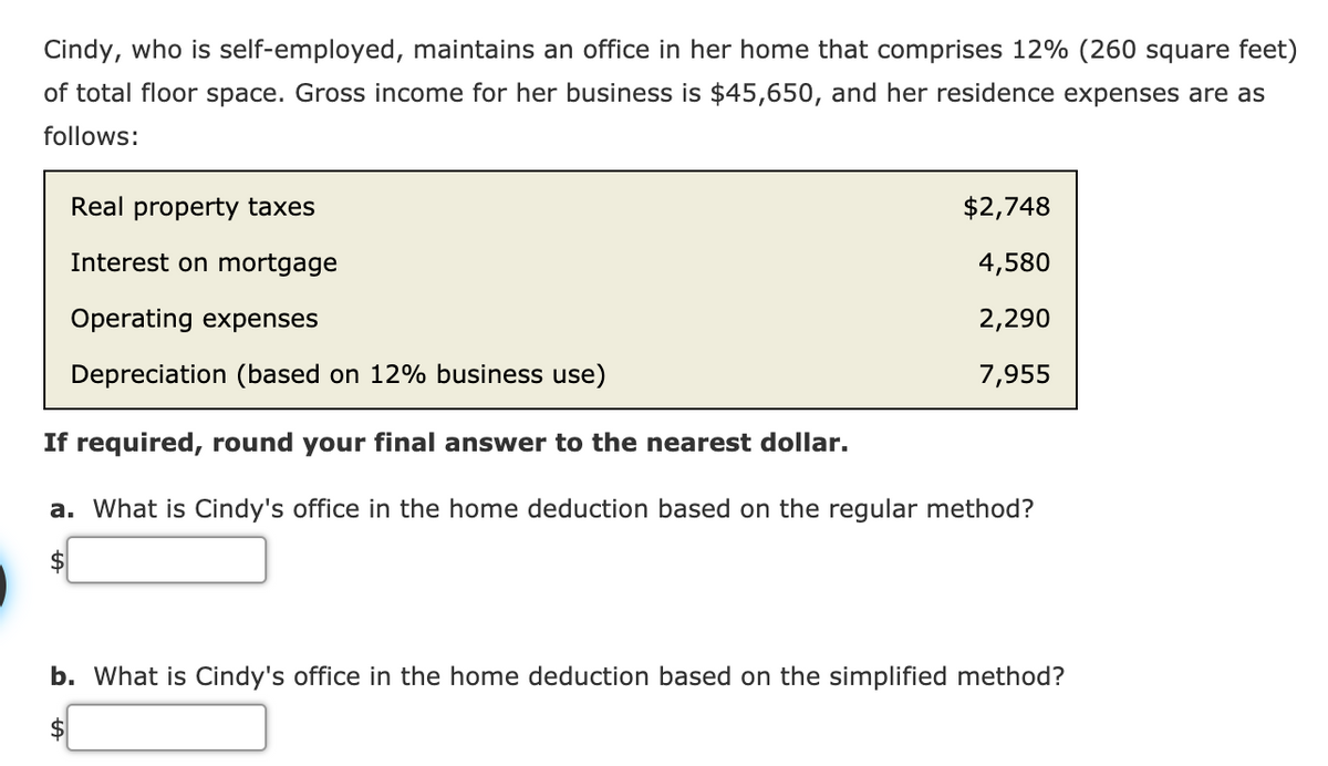 Cindy, who is self-employed, maintains an office in her home that comprises 12% (260 square feet)
of total floor space. Gross income for her business is $45,650, and her residence expenses are as
follows:
Real property taxes
$2,748
Interest on mortgage
4,580
Operating expenses
2,290
Depreciation (based on 12% business use)
7,955
If required, round your final answer to the nearest dollar.
a. What is Cindy's office in the home deduction based on the regular method?
b. What is Cindy's office in the home deduction based on the simplified method?
