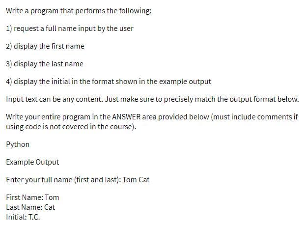 Write a program that performs the following:
1) request a full name input by the user
2) display the first name
3) display the last name
4) display the initial in the format shown in the example output
Input text can be any content. Just make sure to precisely match the output format below.
Write your entire program in the ANSWER area provided below (must include comments if
using code is not covered in the course).
Python
Example Output
Enter your full name (first and last): Tom Cat
First Name: Tom
Last Name: Cat
Initial: T.C.

