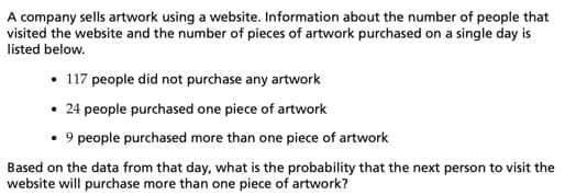 A company sells artwork using a website. Information about the number of people that
visited the website and the number of pieces of artwork purchased on a single day is
listed below.
• 117 people did not purchase any artwork
• 24 people purchased one piece of artwork
• 9 people purchased more than one piece of artwork
Based on the data from that day, what is the probability that the next person to visit the
website will purchase more than one piece of artwork?
