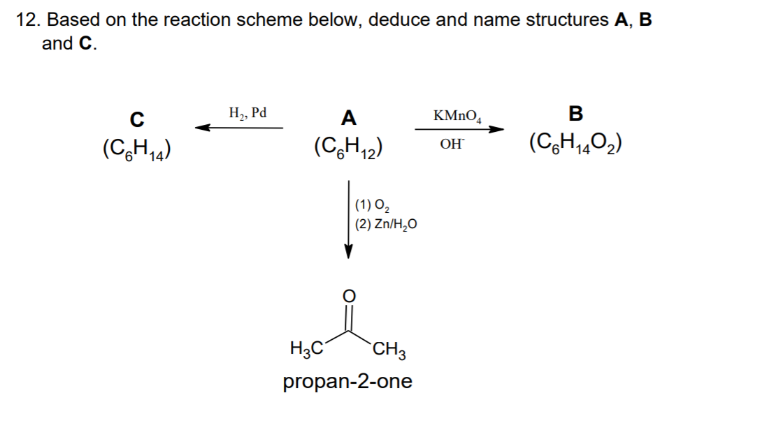 12. Based on the reaction scheme below, deduce and name structures A, B
and C.
H,, Pd
A
KMNO,
В
(CH,4)
(C,H12)
(C,H,402)
OH
| (1) O,
| (2) Zn/H,O
H3C
CH3
propan-2-one
