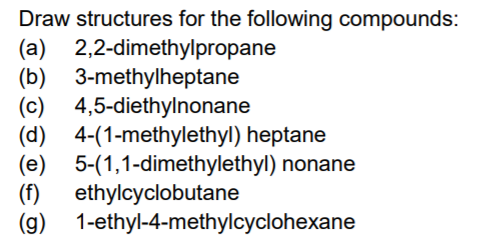 Draw structures for the following compounds:
(a) 2,2-dimethylpropane
(b) 3-methylheptane
(c) 4,5-diethylnonane
(d) 4-(1-methylethyl) heptane
(e) 5-(1,1-dimethylethyl) nonane
(f)
ethylcyclobutane
(g) 1-ethyl-4-methylcyclohexane
