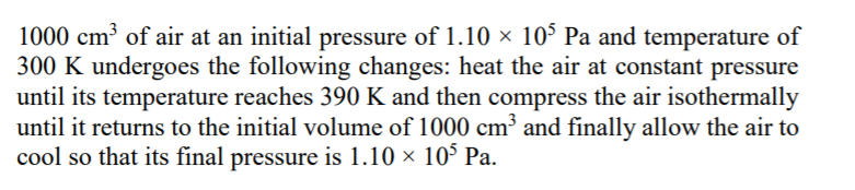 1000 cm³ of air at an initial pressure of 1.10 × 10° Pa and temperature of
300 K undergoes the following changes: heat the air at constant pressure
until its temperature reaches 390 K and then compress the air isothermally
until it returns to the initial volume of 1000 cm³ and finally allow the air to
cool so that its final pressure is 1.10 × 10° Pa.
