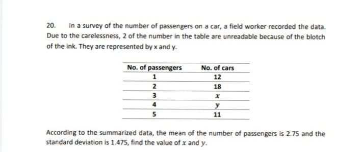 20. In a survey of the number of passengers on a car, a field worker recorded the data.
Due to the carelessness, 2 of the number in the table are unreadable because of the blotch
of the ink. They are represented by x and y.
No. of passengers
No. of cars
12
1
2
18
3
4
y
11
According to the summarized data, the mean of the number of passengers is 2.75 and the
standard deviation is 1.475, find the value of x and y.
