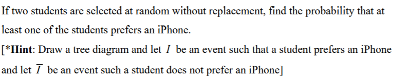 If two students are selected at random without replacement, find the probability that at
least one of the students prefers an iPhone.
[*Hint: Draw a tree diagram and let I be an event such that a student prefers an iPhone
and let I be an event such a student does not prefer an iPhone]
