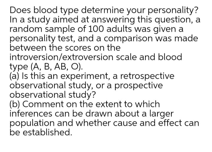 Does blood type determine your personality?
In a study aimed at answering this question, a
random sample of 100 adults was given a
personality test, and a comparison was made
between the scores on the
introversion/extroversion scale and blood
type (A, B, AB, О).
(a) Is this an experiment, a retrospective
observational study, or a prospective
observational study?
(b) Comment on the extent to which
inferences can be drawn about a larger
population and whether cause and effect can
be established.
