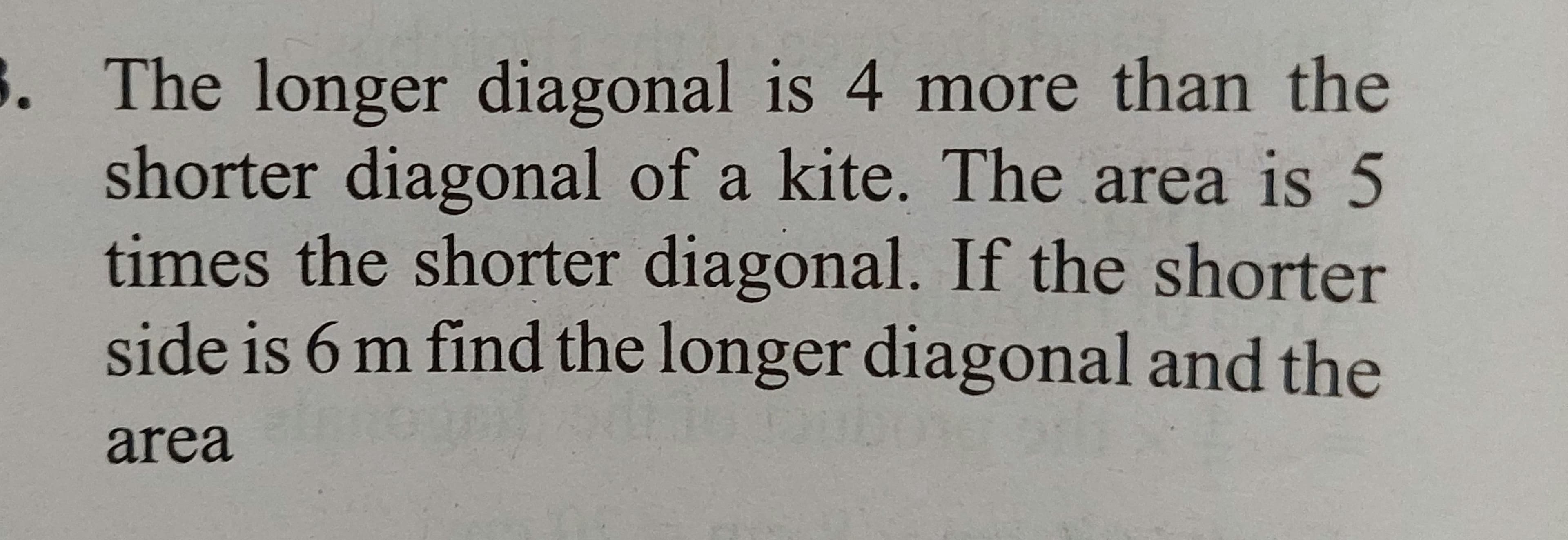 3. The longer diagonal is 4 more than the
shorter diagonal of a kite. The area is 5
times the shorter diagonal. If the shorter
side is 6 m find the longer diagonal and the
area
