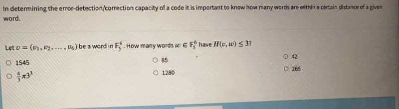 In determining the error-detection/correction capacity of a code it is important to know how many words are within a certain distance of a given
word.
Let v = (U), 02,... , U6) be a word in F. How many words w E F have H(v, w) S 3?
O 42
O 1545
85
O 265
O 1280
