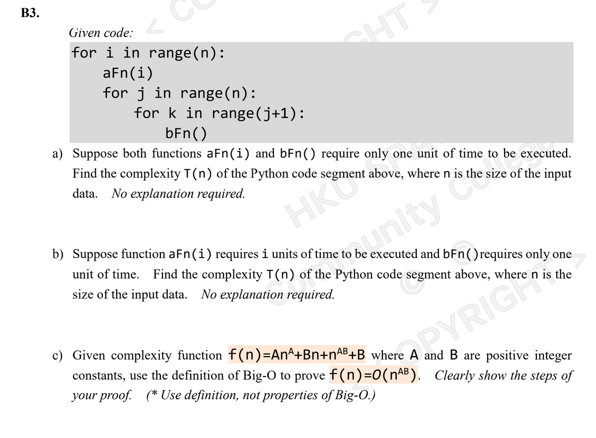 ВЗ.
Given code:
for i in range(n):
aFn(i)
for j in range(n):
HT
for k in range(j+1):
bFn()
a) Suppose both functions aFn(i) and bFn() require only one unit of time to be executed.
Find the complexity T(n) of the Python code segment above, where n is the size of the input
data. No explanation required.
HKU
unity Co
b) Suppose function aFn(i) requires i units of time to be executed and bFn() requires only one
unit of time. Find the complexity T(n) of the Python code segment above, where n is the
size of the input data. No explanation required.
c) Given complexity function f(n)=DAn^+Bn+nAB+B where A and B are positive integer
RYRIGH
constants, use the definition of Big-O to prove f(n)=0(nAB). Clearly show the steps of
your proof. (* Use definition, not properties of Big-O.)
