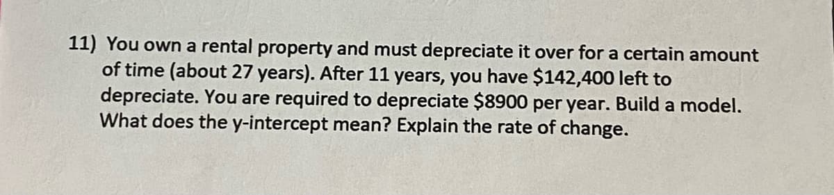 11) You own a rental property and must depreciate it over for a certain amount
of time (about 27 years). After 11 years, you have $142,400 left to
depreciate. You are required to depreciate $8900 per year. Build a model.
What does the y-intercept mean? Explain the rate of change.
