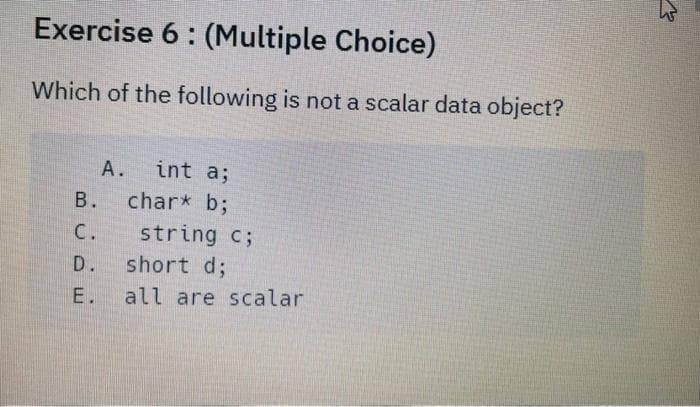 Exercise 6: (Multiple Choice)
Which of the following is not a scalar data object?
B.
C.
D.
E.
A. int a;
char* b;
string c;
short d;
all are scalar