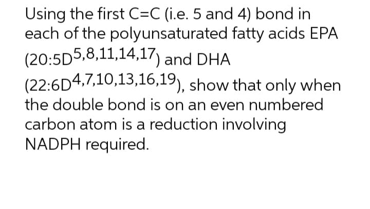 Using the first C=C (i.e. 5 and 4) bond in
each of the polyunsaturated fatty acids EPA
(20:5D5,8,11,14,17) and DHA
(22:6D4,7,10,13,16,19), show that only when
the double bond is on an even numbered
carbon atom is a reduction involving
NADPH required.