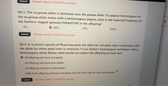 Submit Answer saved to SimUText server.
Q4.3. The no grouse allele is dominant over the grouse allele. If a pigeon homozygous for
the no grouse allele mates with a heterozygous pigeon, what is the expected frequency of
the feathery-legged (grouse) PHENOTYPE in the offspring?
0%
50%
75%
Submit Answer saved to SimUText server.
100%
Q4.4. In a certain species of flowering plant, the allele for red petal color is dominant and
the allele for white petal color is recessive. If you mated a homozygous red flower with a
homozygous white flower, what would you expect the offspring to look like?
O All offspring will have red petals.
All offspring will have pink petals.
All offspring will have white petals.
Half of the offspring will have red petals and the other half will have white petals.
Submit Answer saved to SimUText server.
