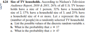 4.24 Size of TV households. According to Nielsen's Television
Audience Report, 2010 & 2011, 26% of all U.S. TV house-
holds have a size of 1 person, 32% have a houschold
size of 2, 17% have a houschold size of 3, and 25% have
a household size of 4 or more. Let x represent the size
(number of people) in a randomly selected TV household.
a. List the possible values of the discrete random variable x.
b. What is the probability that x = 1?
e. What is the probability that x 2 4?

