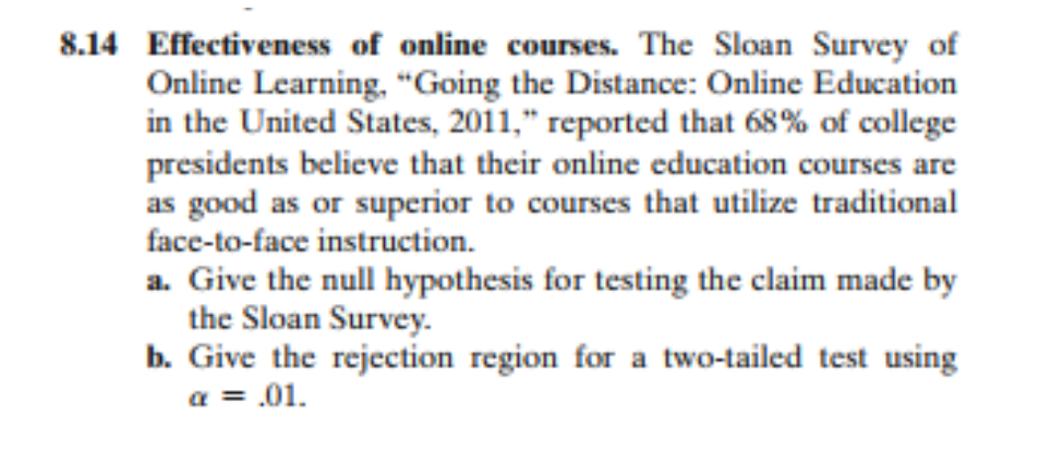 8.14 Effectiveness of online courses. The Sloan Survey of
Online Learning, "Going the Distance: Online Education
in the United States, 2011," reported that 68% of college
presidents believe that their online education courses are
as good as or superior to courses that utilize traditional
face-to-face instruction.
a. Give the null hypothesis for testing the claim made by
the Sloan Survey.
b. Give the rejection region for a two-tailed test using
a = .01.
