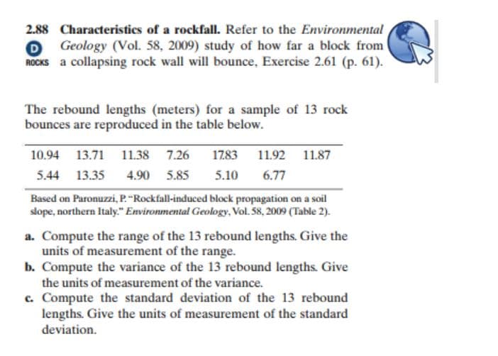 2.88 Characteristics of a rockfall. Refer to the Environmental
Geology (Vol. 58, 2009) study of how far a block from
ROCKS a collapsing rock wall will bounce, Exercise 2.61 (p. 61).
The rebound lengths (meters) for a sample of 13 rock
bounces are reproduced in the table below.
10.94 13.71 11.38 7.26
1783
11.92
11.87
5.44 13.35
4.90 5.85
5.10
6.77
Based on Paronuzzi, P."Rockfall-induced block propagation on a soil
slope, northern Italy." Environmental Geology, Vol. 58, 2009 (Table 2).
a. Compute the range of the 13 rebound lengths. Give the
units of measurement of the range.
b. Compute the variance of the 13 rebound lengths. Give
the units of measurement of the variance.
c. Compute the standard deviation of the 13 rebound
lengths. Give the units of measurement of the standard
deviation.
