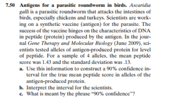 7.50 Antigens for a parasitic roundworm in birds. Ascaridia
galli is a parasitic roundworm that attacks the intestines of
birds, especially chickens and turkeys. Scientists are work-
ing on a synthetic vaccine (antigen) for the parasite. The
success of the vaccine hinges on the characteristics of DNA
in peptide (protein) produced by the antigen. In the jour-
nal Gene Therapy and Molecular Biology (June 2009), sci-
entists tested alleles of antigen-produced protein for level
of peptide. For a sample of 4 alleles, the mean peptide
score was 1.43 and the standard deviation was .13.
a. Use this information to construct a 90% confidence in-
terval for the true mean peptide score in alleles of the
antigen-produced protein.
b. Interpret the interval for the scientists.
c. What is meant by the phrase “90% confidence"?
