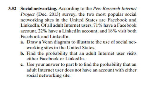 3.52 Social networking. According to the Pew Research Internet
Project (Dec. 2013) survey, the two most popular social
networking sites in the United States are Facebook and
LinkedIn. Of all adult Internet users, 71% have a Facebook
account, 22% have a LinkedIn account, and 18% visit both
Facebook and LinkedIn.
a. Draw a Venn diagram to illustrate the use of social net-
working sites in the United States.
b. Find the probability that an adult Internet user visits
either Facebook or LinkedIn.
c. Use your answer to part b to find the probability that an
adult Internet user does not have an account with either
social networking site.
