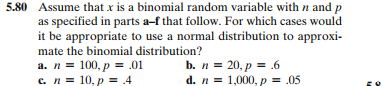 5.80 Assume that x is a binomial random variable with n and p
as specified in parts a-f that follow. For which cases would
it be appropriate to use a normal distribution to approxi-
mate the binomial distribution?
a. n = 100, p = .01
с. п3 10, р 4
b. n = 20, p = .6
d. n = 1,000, p = .05
