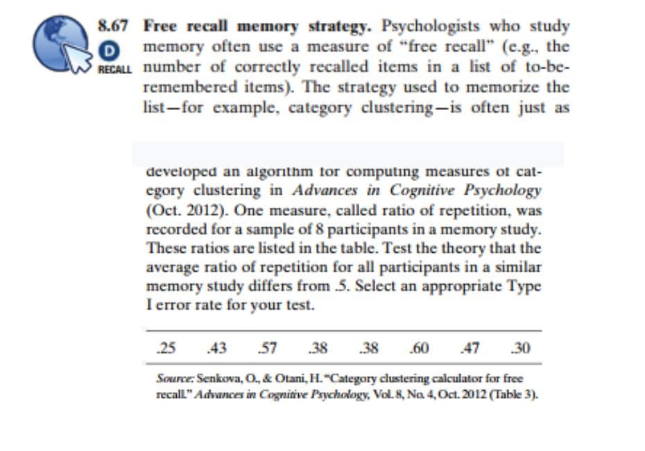 8.67 Free recall memory strategy. Psychologists who study
O memory often use a measure of "free recall" (c.g., the
RECALL number of correctly recalled items in a list of to-be-
remembered items). The strategy used to memorize the
list-for example, category clustering-is often just as
developed an algorithm for computing measures of cat-
egory clustering in Advances in Cognitive Psychology
(Oct. 2012). One measure, called ratio of repetition, was
recorded for a sample of 8 participants in a memory study.
These ratios are listed in the table. Test the theory that the
average ratio of repetition for all participants in a similar
memory study differs from 5. Select an appropriate Type
I error rate for your test.
25
.43
57
.38
.38
.60
47
30
Source: Senkova, O, & Otani, H."Category clustering calculator for free
recall" Advances in Cognitive Psychology, Vol. 8, Na 4, Oct. 2012 (Table 3).
