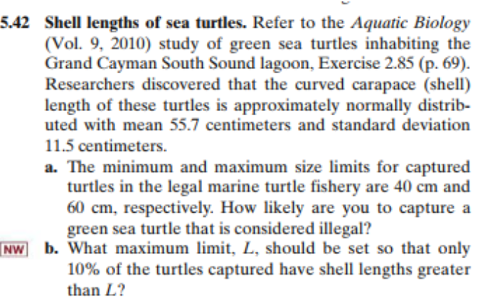 5.42 Shell lengths of sea turtles. Refer to the Aquatic Biology
(Vol. 9, 2010) study of green sea turtles inhabiting the
Grand Cayman South Sound lagoon, Exercise 2.85 (p. 69).
Researchers discovered that the curved carapace (shell)
length of these turtles is approximately normally distrib-
uted with mean 55.7 centimeters and standard deviation
11.5 centimeters.
a. The minimum and maximum size limits for captured
turtles in the legal marine turtle fishery are 40 cm and
60 cm, respectively. How likely are you to capture a
green sea turtle that is considered illegal?
NW b. What maximum limit, L, should be set so that only
10% of the turtles captured have shell lengths greater
than L?
