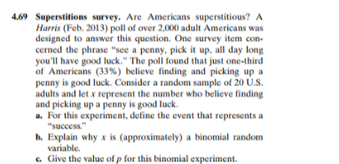 4.69 Superstitions survey. Are Americans superstitious? A
Harris (Feb. 2013) poll of over 2,000 adult Americans was
designed to answer this question. One survey item con-
cerned the phrase "see a penny, pick it up, all day long
you'll have good luck." The poll found that just one-third
of Americans (33%) believe finding and picking up a
penny is good luck. Consider a random sample of 20 Ú.S.
adults and let x represent the number who believe finding
and picking up a penny is good luck.
a. For this experiment, define the event that represents a
"success."
b. Explain why x is (approximately) a binomial random
variable.
c. Give the value of p for this binomial experiment.
