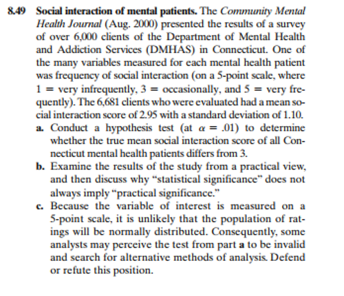 8.49 Social interaction of mental patients. The Community Mental
Health Journal (Aug. 2000) presented the results of a survey
of over 6,000 clients of the Department of Mental Health
and Addiction Services (DMHÁS) in Connecticut. One of
the many variables measured for each mental health patient
was frequency of social interaction (on a 5-point scale, where
1 = very infrequently, 3 = occasionally, and 5 = very fre-
quently). The 6,681 clients who were evaluated had a mean so-
cial interaction score of 2.95 with a standard deviation of 1.10.
a. Conduct a hypothesis test (at a = .01) to determine
whether the true mean social interaction score of all Con-
necticut mental health patients differs from 3.
b. Examine the results of the study from a practical view,
and then discuss why “statistical significance" does not
always imply "practical significance."
c. Because the variable of interest is measured on a
5-point scale, it is unlikely that the population of rat-
ings will be normally distributed. Consequently, some
analysts may perceive the test from part a to be invalid
and search for alternative methods of analysis. Defend
or refute this position.
