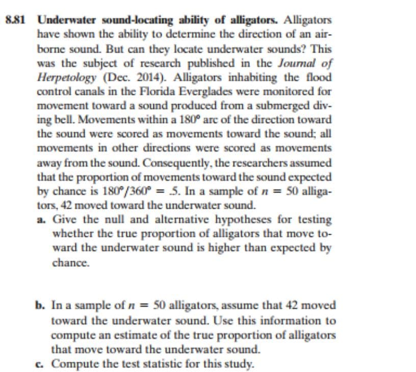 8.81 Underwater sound-locating ability of alligators. Alligators
have shown the ability to determine the direction of an air-
borne sound. But can they locate underwater sounds? This
was the subject of research published in the Journal of
Herpetology (Dec. 2014). Alligators inhabiting the flood
control canals in the Florida Everglades were monitored for
movement toward a sound produced from a submerged div-
ing bell. Movements within a 180° are of the direction toward
the sound were scored as movements toward the sound; all
movements in other directions were scored as movements
away from the sound. Consequently, the researchers assumed
that the proportion of movements toward the sound expected
by chance is 180°/360° = 5. In a sample of n = 50 alliga-
tors, 42 moved toward the underwater sound.
a. Give the null and alternative hypotheses for testing
whether the true proportion of alligators that move to-
ward the underwater sound is higher than expected by
chance.
b. In a sample of n = 50 alligators, assume that 42 moved
toward the underwater sound. Use this information to
compute an estimate of the true proportion of alligators
that move toward the underwater sound.
c. Compute the test statistic for this study.