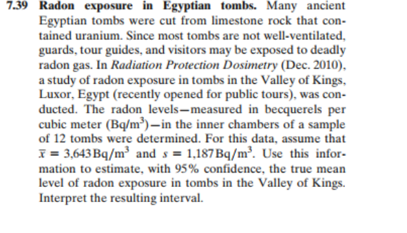 7.39 Radon exposure in Egyptian tombs. Many ancient
Egyptian tombs were cut from limestone rock that con-
tained uranium. Since most tombs are not well-ventilated,
guards, tour guides, and visitors may be exposed to deadly
radon gas. In Radiation Protection Dosimetry (Dec. 2010),
a study of radon exposure in tombs in the Valley of Kings,
Luxor, Egypt (recently opened for public tours), was con-
ducted. The radon levels-measured in becquerels per
cubic meter (Bq/m³)–in the inner chambers of a sample
of 12 tombs were determined. For this data, assume that
x = 3,643 Bq/m³ and s = 1,187Bq/m³. Use this infor-
mation to estimate, with 95% confidence, the true mean
level of radon exposure in tombs in the Valley of Kings.
Interpret the resulting interval.
