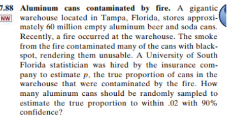 7.88 Aluminum cans contaminated by fire. A gigantic
NW warehouse located in Tampa, Florida, stores approxi-
mately 60 million empty aluminum beer and soda cans.
Recently, a fire occurred at the warehouse. The smoke
from the fire contaminated many of the cans with black-
spot, rendering them unusable. A University of South
Florida statistician was hired by the insurance com-
pany to estimate p, the true proportion of cans in the
warehouse that were contaminated by the fire. How
many aluminum cans should be randomly sampled to
estimate the true proportion to within .02 with 90%
confidence?
