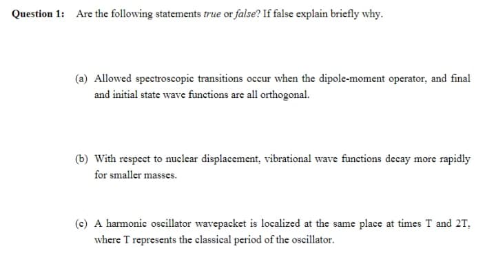 Question 1: Are the following statements true or false? If false explain briefly why.
(a) Allowed spectroscopic transitions occur when the dipole-moment operator, and final
and initial state wave functions are all orthogonal.
(b) With respect to nuclear displacement, vibrational wave functions decay more rapidly
for smaller masses.
(c) A harmonic oscillator wavepacket is localized at the same place at times T and 2T,
where T represents the classical period of the oscillator.

