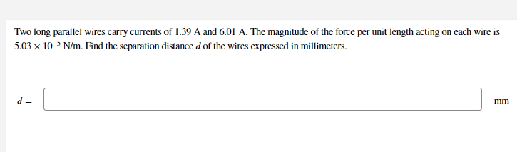 Two long parallel wires carry currents of 1.39 A and 6.01 A. The magnitude of the force per unit length acting on each wire is
5.03 x 10-5 N/m. Find the separation distance d of the wires expressed in millimeters.
d =
mm

