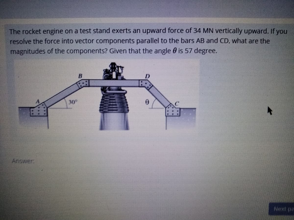 The rocket engine on a test stand exerts an upward force of 34 MN vertically upward. If you
resolve the force into vector components parallel to the bars AB and CD, what are the
magnitudes of the components? Given that the angle 0 is 57 degree.
B
30
Answer
Next pa
