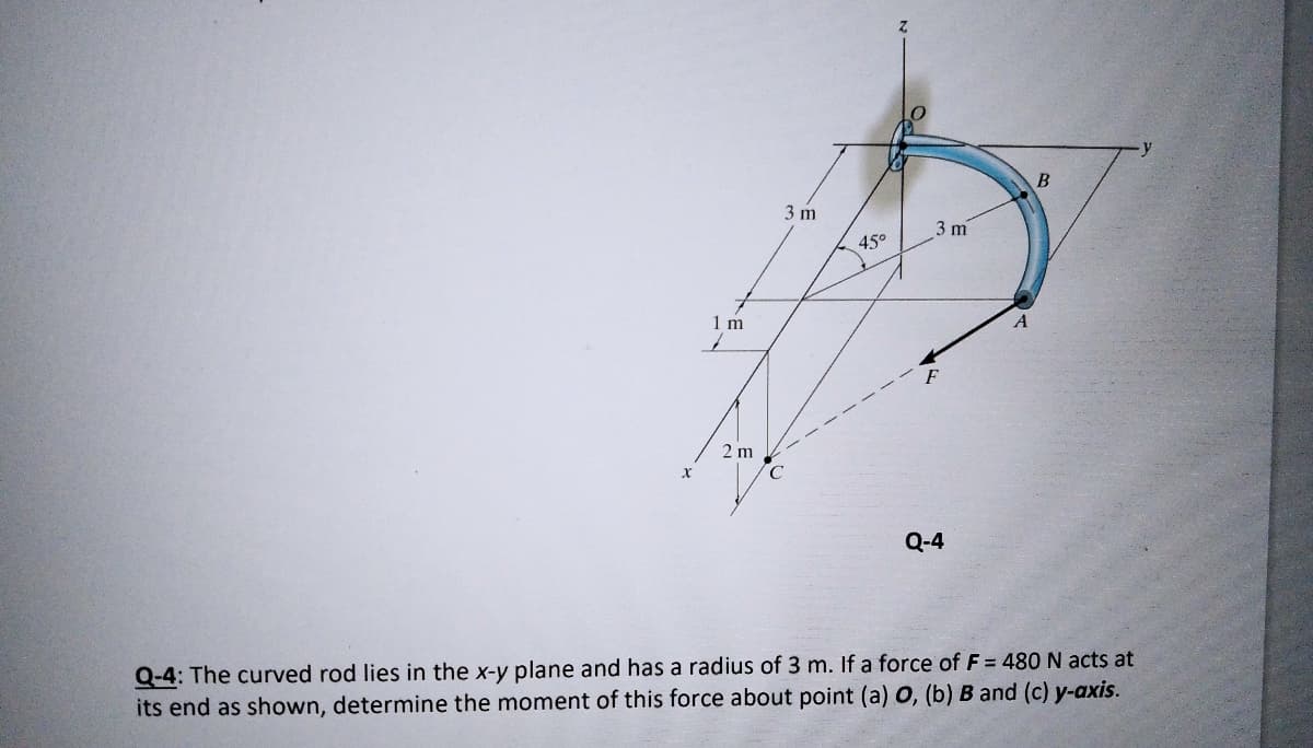 3 m
3 m
45°
1 m
2 m
Q-4
Q-4: The curved rod lies in the x-y plane and has a radius of 3 m. If a force of F = 480 N acts at
its end as shown, determine the moment of this force about point (a) O, (b) B and (c) y-axis.
