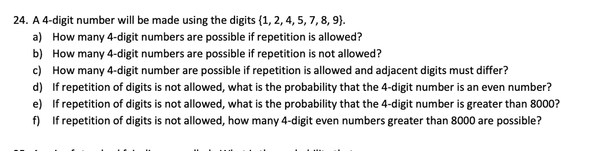 24. A 4-digit number will be made using the digits {1, 2, 4, 5, 7, 8, 9}.
a) How many 4-digit numbers are possible if repetition is allowed?
b) How many 4-digit numbers are possible if repetition is not allowed?
c) How many 4-digit number are possible if repetition is allowed and adjacent digits must differ?
d) If repetition of digits is not allowed, what is the probability that the 4-digit number is an even number?
e) If repetition of digits is not allowed, what is the probability that the 4-digit number is greater than 8000?
f) If repetition of digits is not allowed, how many 4-digit even numbers greater than 8000 are possible?
