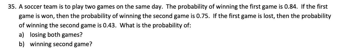35. A soccer team is to play two games on the same day. The probability of winning the first game is 0.84. If the first
game is won, then the probability of winning the second game is 0.75. If the first game is lost, then the probability
of winning the second game is 0.43. What is the probability of:
a) losing both games?
b) winning second game?
