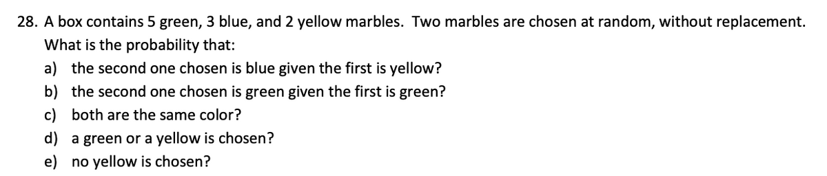 28. A box contains 5 green, 3 blue, and 2 yellow marbles. Two marbles are chosen at random, without replacement.
What is the probability that:
a) the second one chosen is blue given the first is yellow?
b) the second one chosen is green given the first is green?
c) both are the same color?
d) a green or a yellow is chosen?
e) no yellow is chosen?
