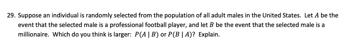 29. Suppose an individual is randomly selected from the population of all adult males in the United States. Let A be the
event that the selected male is a professional football player, and let B be the event that the selected male is a
millionaire. Which do you think is larger: P(A | B) or P(B | A)? Explain.

