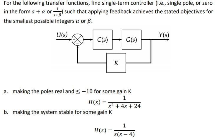 For the following transfer functions, find single-term controller (i.e., single pole, or zero
in the form s + a or
) such that applying feedback achieves the stated objectives for
s+B
the smallest possible integers a or ß.
U(s)
Y(s)
C(s)
G(s)
K
a. making the poles real and < -10 for some gain K
1
H(s) =
s2 + 4s + 24
b. making the system stable for some gain K
1
H(s)
s(s – 4)
