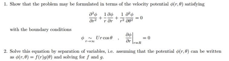 1. Show that the problem may be formulated in terms of the velocity potential o(r, 0) satisfying
with the boundary conditions
O - Urcos e
dr
2. Solve this equation by separation of variables, i.e. assuming that the potential (r, 0) can be written
as (r, 0) = f(r)g(0) and solving for f and g.
