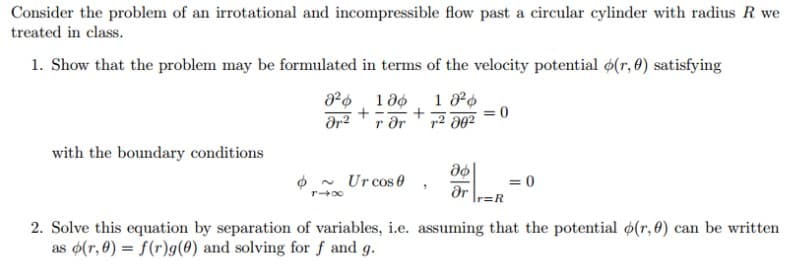 Consider the problem of an irrotational and incompressible flow past a circular cylinder with radius R we
treated in class.
1. Show that the problem may be formulated in terms of the velocity potential 6(r, 0) satisfying
r dr
with the boundary conditions
O - Ur cos 0
= 0
dr
r=R
2. Solve this equation by separation of variables, i.e. assuming that the potential (r, 0) can be written
as o(r, 0) = f(r)g(0) and solving for f and g.
