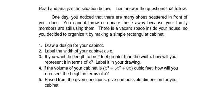 Read and analyze the situation below. Then answer the questions that follow.
One day, you noticed that there are many shoes scattered in front of
your door. You cannot throw or donate these away because your family
members are still using them. There is a vacant space inside your house, so
you decided to organize it by making a simple rectangular cabinet.
1. Draw a design for your cabinet.
2. Label the width of your cabinet as x.
3. If you want the length to be 2 feet greater than the width, how will you
represent it in terms of x? Label it in your drawing.
4. If the volume of your cabinet is (x³ + 6x2 + 8x) cubic feet, how will you
represent the height in terms of x?
5. Based from the given conditions, give one possible dimension for your
cabinet.
