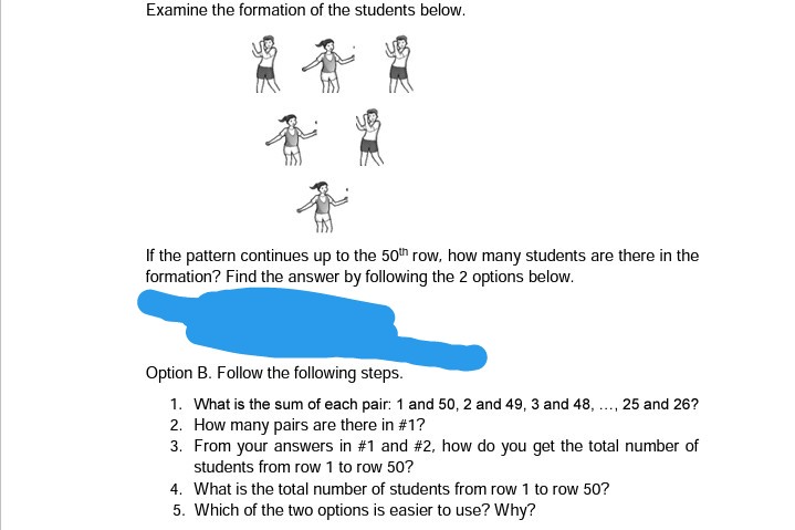 Examine the formation of the students below.
If the pattern continues up to the 50th row, how many students are there in the
formation? Find the answer by following the 2 options below.
Option B. Follow the following steps.
1. What is the sum of each pair: 1 and 50, 2 and 49, 3 and 48, ., 25 and 26?
2. How many pairs are there in #1?
3. From your answers in #1 and #2, how do you get the total number of
students from row 1 to row 50?
4. What is the total number of students from row 1 to row 50?
5. Which of the two options is easier to use? Why?
