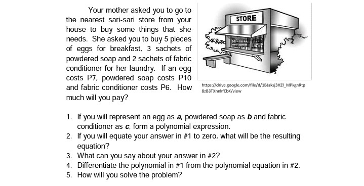 Your mother asked you to go to
the nearest sari-sari store from your
house to buy some things that she
needs. She asked you to buy 5 pieces
of eggs for breakfast, 3 sachets of
powdered soap and 2 sachets of fabric
conditioner for her laundry. If an egg
costs P7, powdered soap costs P10
and fabric conditioner costs P6. How
much will you pay?
STORE
https://drive.google.com/file/d/18Jaksj3HZI_MPkgnRtp
8:83TXnnkfCbK/view
1. If you will represent an egg as a, powdered soap as b and fabric
conditioner as c, form a polynomial expression.
2. If you will equate your answer in #1 to zero, what will be the resulting
equation?
3. What can you say about your answer in #2?
4. Differentiate the polynomial in #1 from the polynomial equation in # 2.
5. How will you solve the problem?
