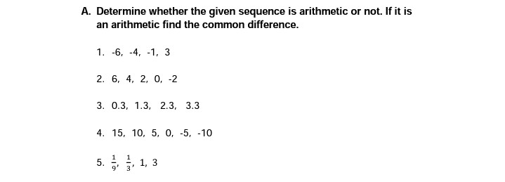 A. Determine whether the given sequence is arithmetic or not. If it is
an arithmetic find the common difference.
1. -6, -4, -1, 3
2. 6, 4, 2, 0, -2
3. О.3, 1.3, 2.3, 3.3
4. 15, 10, 5, 0, -5, -10
5. 1, 3
